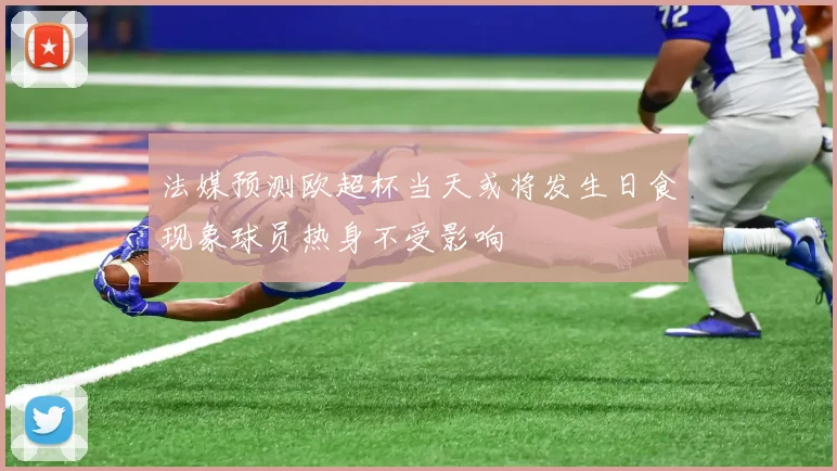 法媒预测欧超杯当天或将发生日食现象球员热身不受影响