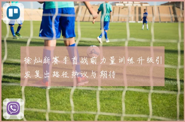徐灿新赛季首战前力量训练升级引发复出路径热议与期待